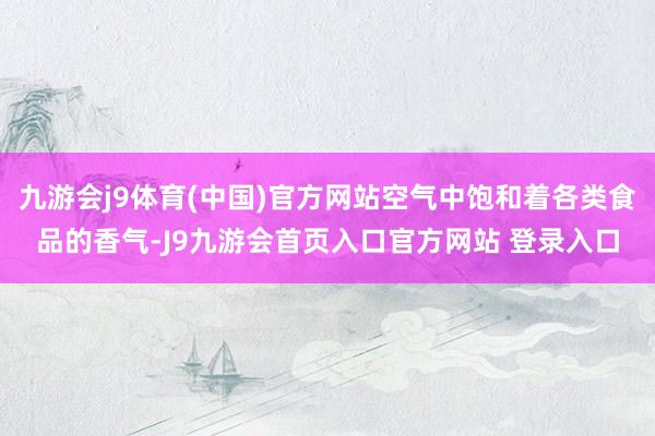 九游会j9体育(中国)官方网站空气中饱和着各类食品的香气-J9九游会首页入口官方网站 登录入口
