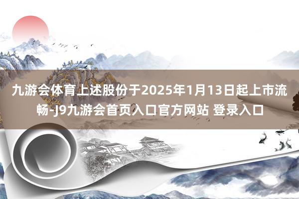 九游会体育上述股份于2025年1月13日起上市流畅-J9九游会首页入口官方网站 登录入口
