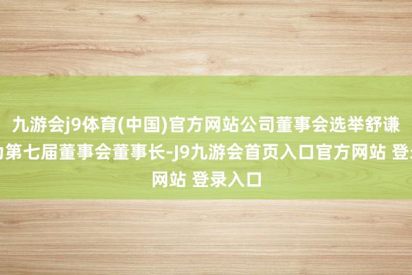 九游会j9体育(中国)官方网站公司董事会选举舒谦先生为第七届董事会董事长-J9九游会首页入口官方网站 登录入口