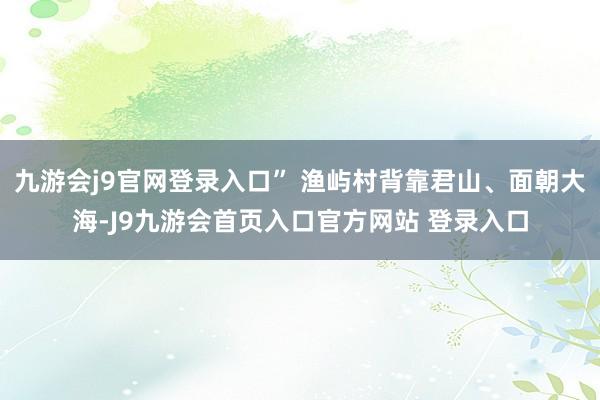 九游会j9官网登录入口” 渔屿村背靠君山、面朝大海-J9九游会首页入口官方网站 登录入口