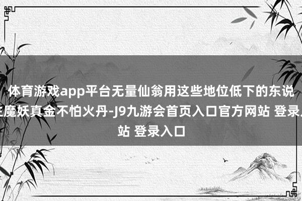 体育游戏app平台无量仙翁用这些地位低下的东说念主魔妖真金不怕火丹-J9九游会首页入口官方网站 登录入口