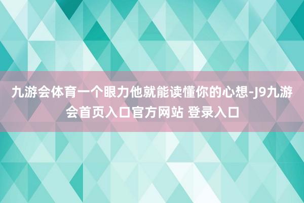 九游会体育一个眼力他就能读懂你的心想-J9九游会首页入口官方网站 登录入口