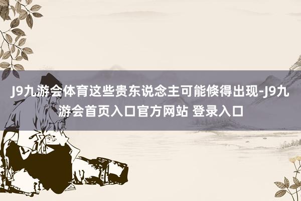 J9九游会体育这些贵东说念主可能倏得出现-J9九游会首页入口官方网站 登录入口