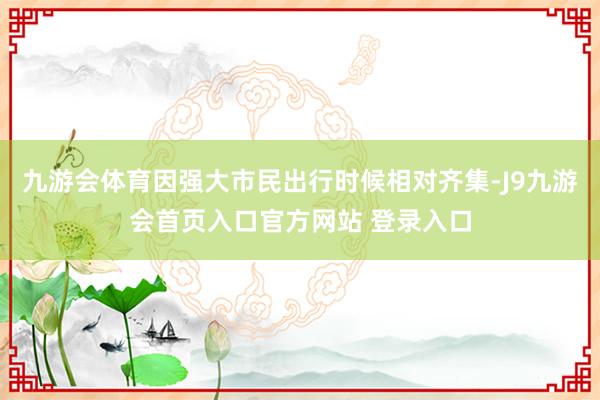 九游会体育因强大市民出行时候相对齐集-J9九游会首页入口官方网站 登录入口
