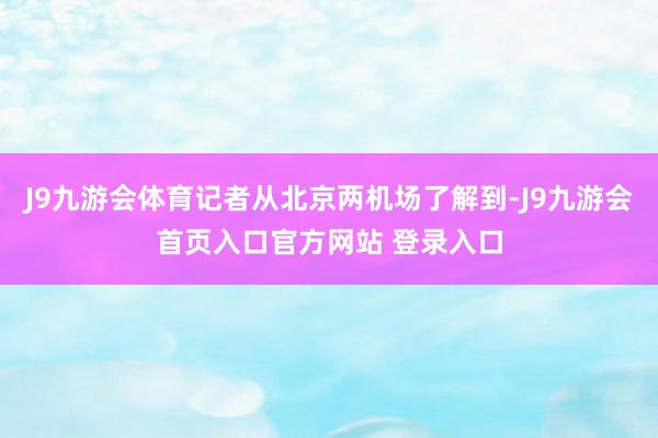 J9九游会体育记者从北京两机场了解到-J9九游会首页入口官方网站 登录入口