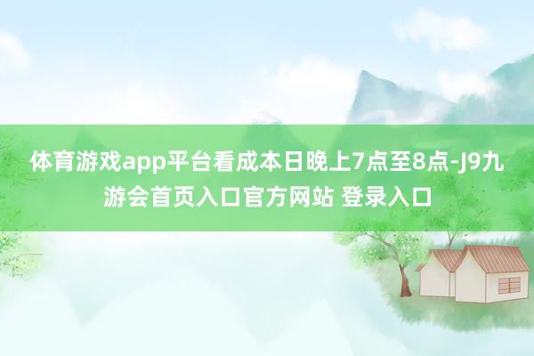 体育游戏app平台看成本日晚上7点至8点-J9九游会首页入口官方网站 登录入口