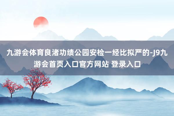 九游会体育良渚功绩公园安检一经比拟严的-J9九游会首页入口官方网站 登录入口