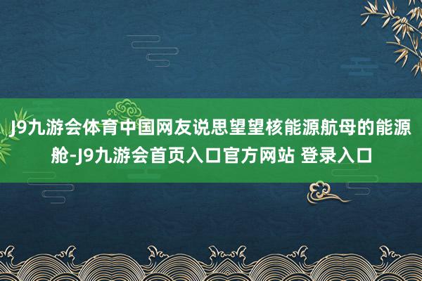 J9九游会体育中国网友说思望望核能源航母的能源舱-J9九游会首页入口官方网站 登录入口