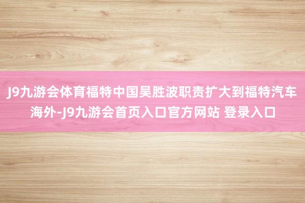 J9九游会体育福特中国吴胜波职责扩大到福特汽车海外-J9九游会首页入口官方网站 登录入口
