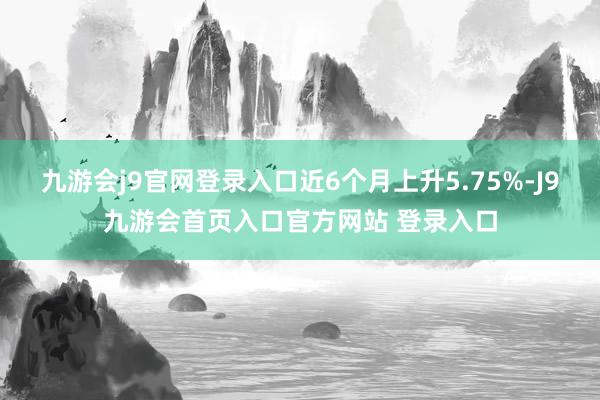 九游会j9官网登录入口近6个月上升5.75%-J9九游会首页入口官方网站 登录入口