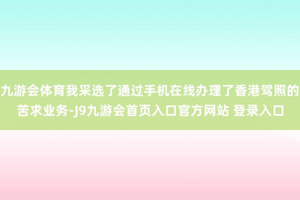 九游会体育我采选了通过手机在线办理了香港驾照的苦求业务-J9九游会首页入口官方网站 登录入口