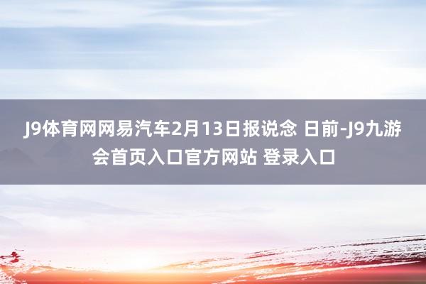 J9体育网网易汽车2月13日报说念 日前-J9九游会首页入口官方网站 登录入口