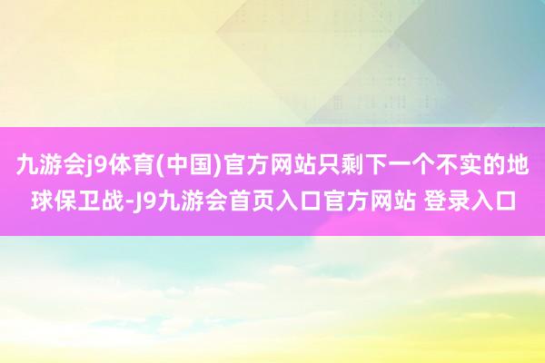 九游会j9体育(中国)官方网站只剩下一个不实的地球保卫战-J9九游会首页入口官方网站 登录入口