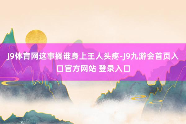 J9体育网这事搁谁身上王人头疼-J9九游会首页入口官方网站 登录入口