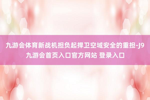 九游会体育新战机担负起捍卫空域安全的重担-J9九游会首页入口官方网站 登录入口