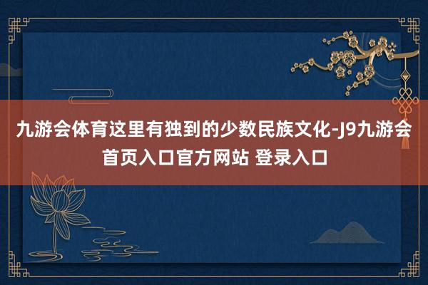九游会体育这里有独到的少数民族文化-J9九游会首页入口官方网站 登录入口
