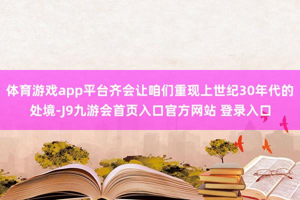 体育游戏app平台齐会让咱们重现上世纪30年代的处境-J9九游会首页入口官方网站 登录入口