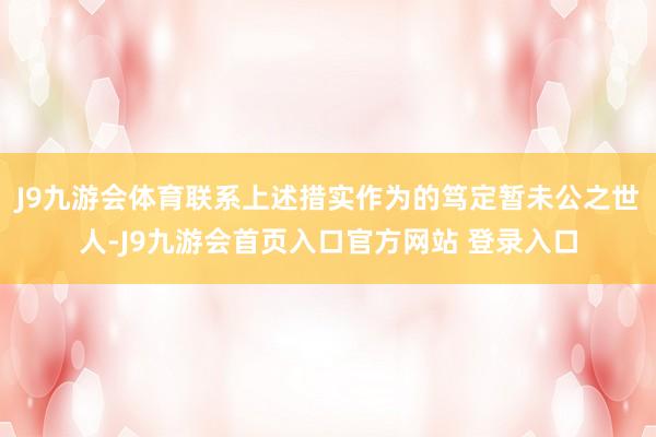 J9九游会体育联系上述措实作为的笃定暂未公之世人-J9九游会首页入口官方网站 登录入口