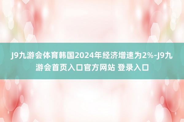 J9九游会体育韩国2024年经济增速为2%-J9九游会首页入口官方网站 登录入口