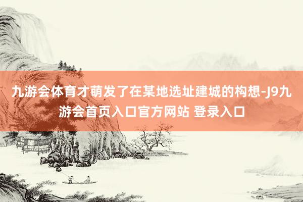 九游会体育才萌发了在某地选址建城的构想-J9九游会首页入口官方网站 登录入口