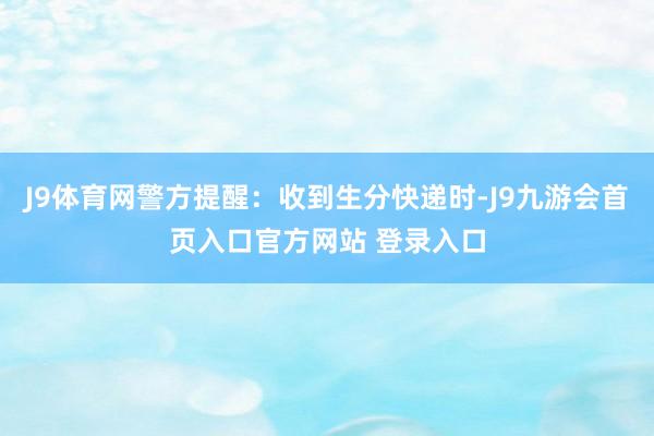 J9体育网警方提醒：收到生分快递时-J9九游会首页入口官方网站 登录入口