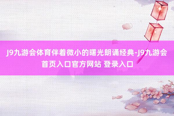 J9九游会体育伴着微小的曙光朗诵经典-J9九游会首页入口官方网站 登录入口