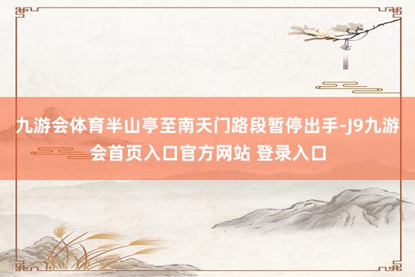 九游会体育半山亭至南天门路段暂停出手-J9九游会首页入口官方网站 登录入口