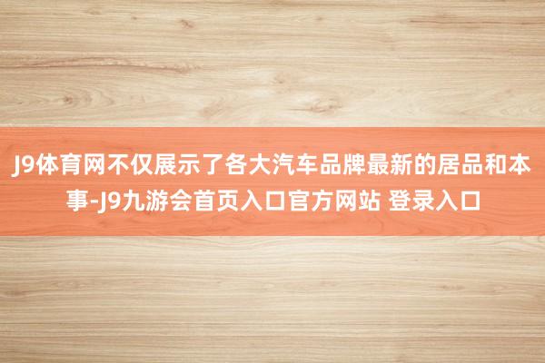 J9体育网不仅展示了各大汽车品牌最新的居品和本事-J9九游会首页入口官方网站 登录入口