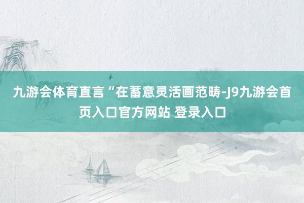 九游会体育直言“在蓄意灵活画范畴-J9九游会首页入口官方网站 登录入口