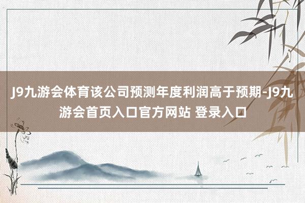 J9九游会体育该公司预测年度利润高于预期-J9九游会首页入口官方网站 登录入口