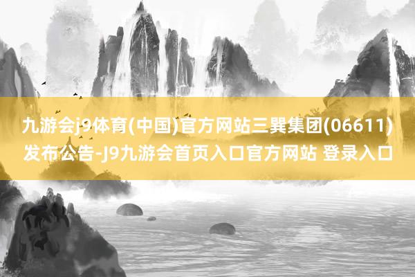 九游会j9体育(中国)官方网站三巽集团(06611)发布公告-J9九游会首页入口官方网站 登录入口