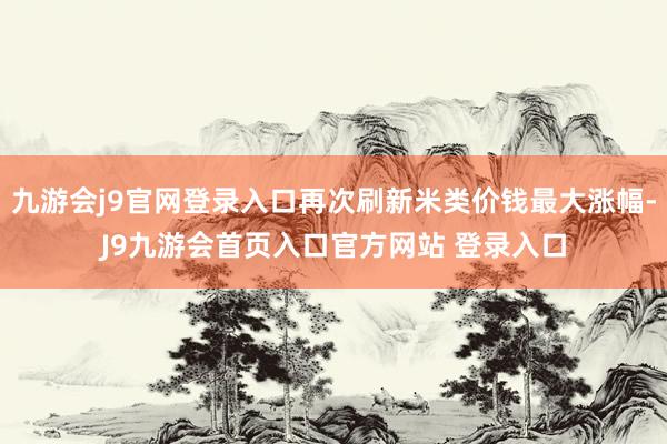 九游会j9官网登录入口再次刷新米类价钱最大涨幅-J9九游会首页入口官方网站 登录入口