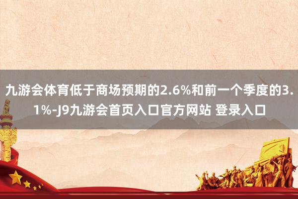 九游会体育低于商场预期的2.6%和前一个季度的3.1%-J9九游会首页入口官方网站 登录入口
