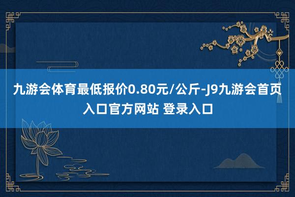 九游会体育最低报价0.80元/公斤-J9九游会首页入口官方网站 登录入口
