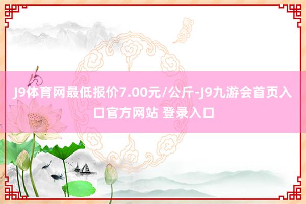J9体育网最低报价7.00元/公斤-J9九游会首页入口官方网站 登录入口