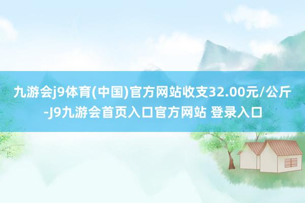 九游会j9体育(中国)官方网站收支32.00元/公斤-J9九游会首页入口官方网站 登录入口