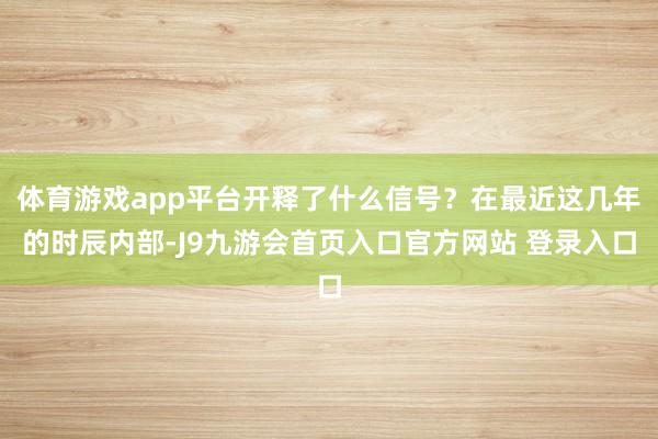 体育游戏app平台开释了什么信号？在最近这几年的时辰内部-J9九游会首页入口官方网站 登录入口