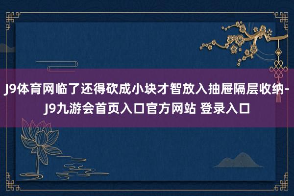 J9体育网临了还得砍成小块才智放入抽屉隔层收纳-J9九游会首页入口官方网站 登录入口