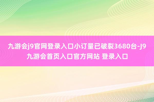 九游会j9官网登录入口小订量已破裂3680台-J9九游会首页入口官方网站 登录入口