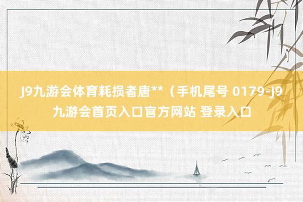 J9九游会体育耗损者唐**（手机尾号 0179-J9九游会首页入口官方网站 登录入口