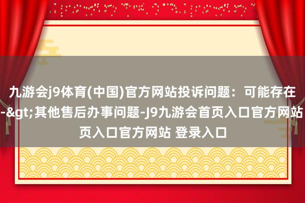 九游会j9体育(中国)官方网站投诉问题：可能存在售后办事->其他售后办事问题-J9九游会首页入口官方网站 登录入口