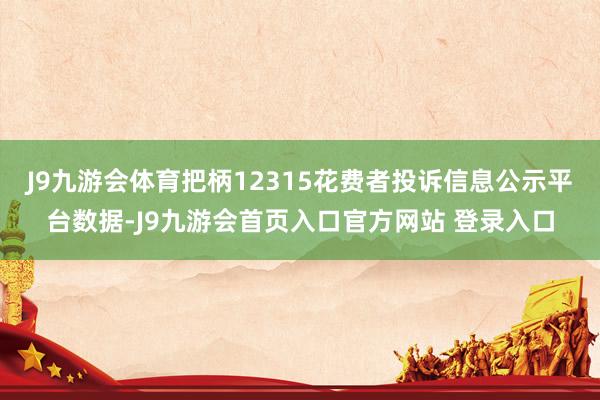 J9九游会体育把柄12315花费者投诉信息公示平台数据-J9九游会首页入口官方网站 登录入口