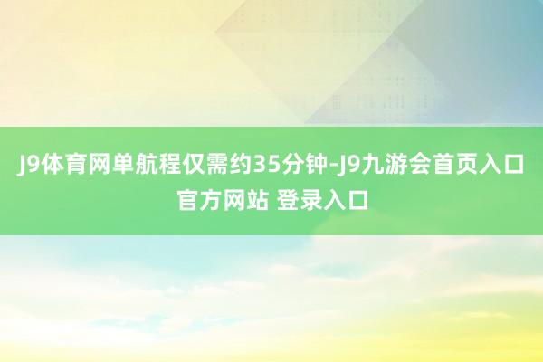 J9体育网单航程仅需约35分钟-J9九游会首页入口官方网站 登录入口