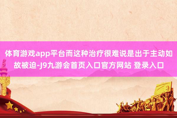 体育游戏app平台而这种治疗很难说是出于主动如故被迫-J9九游会首页入口官方网站 登录入口