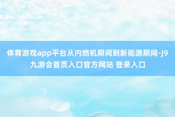 体育游戏app平台从内燃机期间到新能源期间-J9九游会首页入口官方网站 登录入口