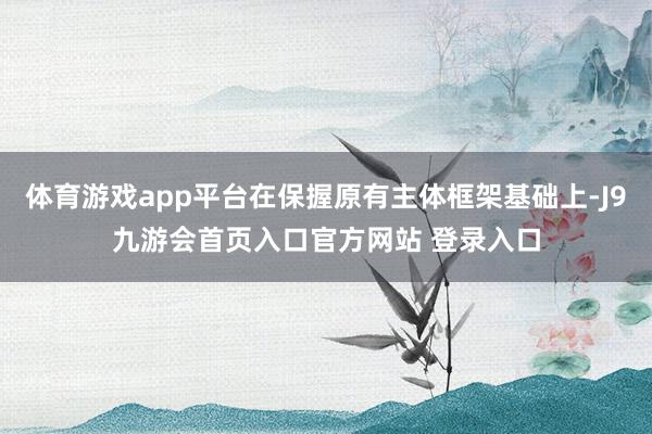 体育游戏app平台在保握原有主体框架基础上-J9九游会首页入口官方网站 登录入口