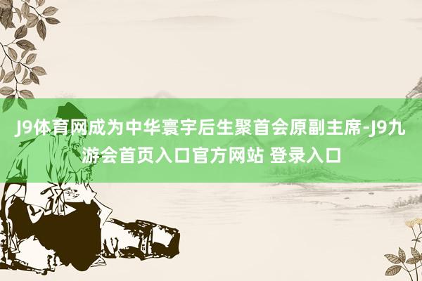 J9体育网成为中华寰宇后生聚首会原副主席-J9九游会首页入口官方网站 登录入口