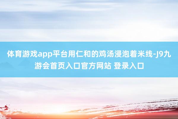 体育游戏app平台用仁和的鸡汤浸泡着米线-J9九游会首页入口官方网站 登录入口