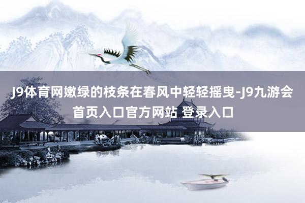 J9体育网嫩绿的枝条在春风中轻轻摇曳-J9九游会首页入口官方网站 登录入口