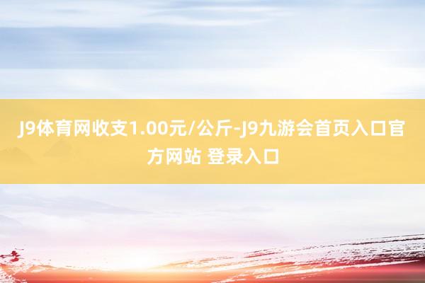 J9体育网收支1.00元/公斤-J9九游会首页入口官方网站 登录入口